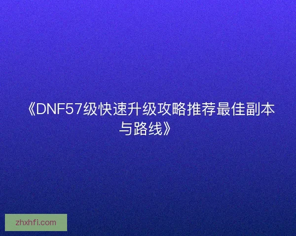 《DNF57级快速升级攻略推荐最佳副本与路线》