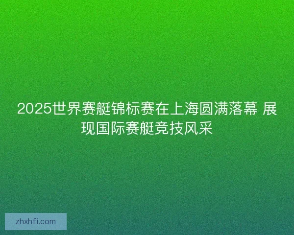 2025世界赛艇锦标赛在上海圆满落幕 展现国际赛艇竞技风采