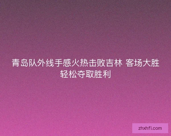 青岛队外线手感火热击败吉林 客场大胜轻松夺取胜利