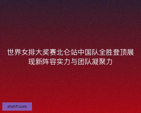 世界女排大奖赛北仑站中国队全胜登顶展现新阵容实力与团队凝聚力