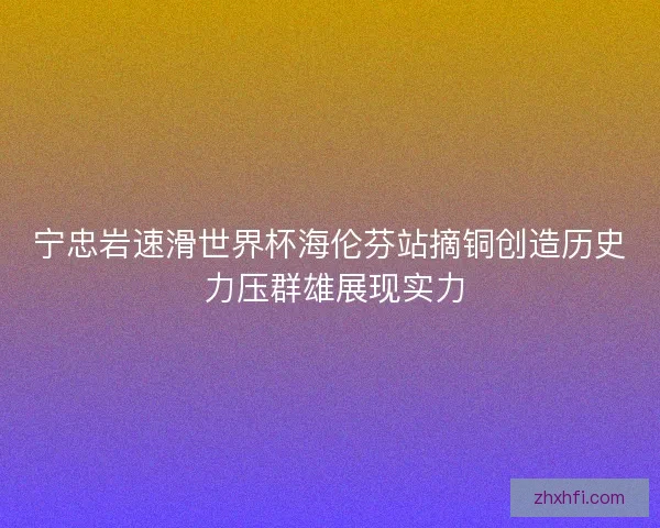 宁忠岩速滑世界杯海伦芬站摘铜创造历史 力压群雄展现实力