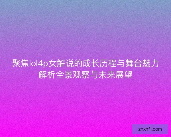 聚焦lol4p女解说的成长历程与舞台魅力解析全景观察与未来展望