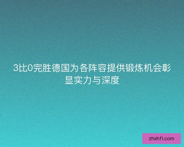3比0完胜德国为各阵容提供锻炼机会彰显实力与深度