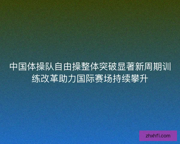 中国体操队自由操整体突破显著新周期训练改革助力国际赛场持续攀升